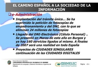 EL CAMINO ESPAÑOL A LA SOCIEDAD DE LA INFORMACIÓN e-Administración Implantación del trámite único… Se ha suprimido la petición de fotocopias de empadronamiento y del DNI, con lo que se eliminan 24 millones de fotocopias Llegada del DNI-Electrónico (Célula Personal) .. Se presentó en Marzo de este año en Burgos y ya hay 160 servicios ligados al mismo. A finales de 2007 será una realidad en toda España Proyectos de CIUDADES SINGULARES continuación de las CIUDADES DIGITALES Página  – – 