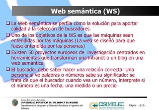 Web semántica (WS) La Web semántica se perfila como la solución para aportar calidad a la selección de buscadores. Uno de los objetivos de la WS es que las máquinas sean entendidas por las máquinas (La web se diseñó para que fuese entendida por las personas) Existen 50 proyectos europeos de  investigación centrados en herramientas que transforman una intranet o un blog en una web semántica El buscador debe saber hacer una relación correcta: Una persona si vé palabras o números sabe su significado: se trata de que el buscador cuando vea un número, interprete si el número es una fecha, una medida o un precio Página  – – 