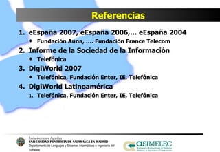 Referencias eEspaña 2007, eEspaña 2006,… eEspaña 2004 Fundación Auna, …. Fundación France Telecom Informe de la Sociedad de la Información Telefónica DigiWorld 2007 Telefónica, Fundación Enter, IE, Telefónica DigiWorld Latinoamérica Telefónica. Fundación Enter, IE, Telefónica 
