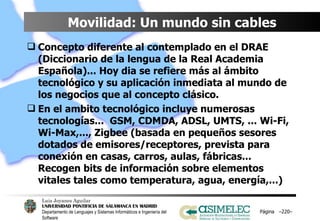 Movilidad: Un mundo sin cables Concepto diferente al contemplado en el DRAE (Diccionario de la lengua de la Real Academia Española)... Hoy dia se refiere más al ámbito tecnológico y su aplicación inmediata al mundo de los negocios que al concepto clásico. En el ambito tecnológico incluye numerosas tecnologías...  GSM, CDMDA, ADSL, UMTS, ... Wi-Fi, Wi-Max,..., Zigbee (basada en pequeños sesores dotados de emisores/receptores, prevista para conexión en casas, carros, aulas, fábricas... Recogen bits de información sobre elementos vitales tales como temperatura, agua, energía,...) Página  – – 