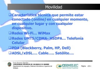 Movilidad Característica técnica que permite estar conectado ( online)  en cualquier momento, en cualquier lugar y con cualquier dispositivo. Redes Wi-Fi… WiMax Redes UMTS/CDMA- HSDPA… Telefonía Celular PDA (Blackberry, Palm, HP, Dell) ADSL/xDSL…. Cable….. Satélite…. Página  – – 