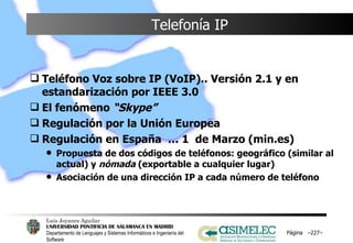 Telefonía IP Teléfono Voz sobre IP (VoIP).. Versión 2.1 y en estandarización por IEEE 3.0  El fenómeno  “Skype” Regulación por la Unión Europea Regulación en España  … 1  de Marzo (min.es) Propuesta de dos códigos de teléfonos: geográfico (similar al actual) y  nómada  (exportable a cualquier lugar) Asociación de una dirección IP a cada número de teléfono  Página  – – 