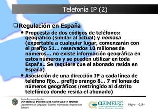 Telefonía IP (2) Regulación en España Propuesta de dos códigos de teléfonos: geográfico (similar al actual) y  nómada  (exportable a cualquier lugar, comenzarán con el prefijo 51… reservados 10 millones de números… no existe informacíón geográfica en estos números y se pueden utilizar en toda España.. Se requiere que el abonado resida en España) Asociación de una dirección IP a cada línea de teléfono fijo… prefijo orango 8… 7 millones de números geográficos (restringido al distrito telefónico donde resida el abonado) Página  – – 