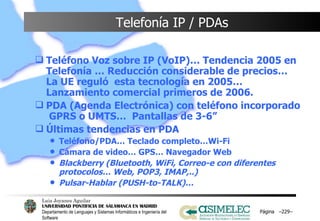 Telefonía IP / PDAs Teléfono Voz sobre IP (VoIP)… Tendencia 2005 en Telefonía … Reducción considerable de precios… La UE reguló  esta tecnología en 2005… Lanzamiento comercial primeros de 2006. PDA (Agenda Electrónica) con teléfono incorporado  GPRS o UMTS…  Pantallas de 3-6”  Últimas tendencias en PDA Teléfono/PDA… Teclado completo…Wi-Fi Cámara de video… GPS… Navegador Web Blackberry (Bluetooth, WiFi, Correo-e con diferentes protocolos… Web, POP3, IMAP,..) Pulsar-Hablar (PUSH-to-TALK)…   Página  – – 