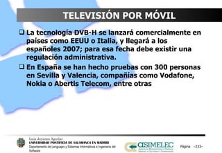 TELEVISIÓN POR MÓVIL La tecnología DVB-H se lanzará comercialmente en países como EEUU o Italia, y llegará a los españoles 2007; para esa fecha debe existir una regulación administrativa. En España se han hecho pruebas con 300 personas en Sevilla y Valencia, compañías como Vodafone, Nokia o Abertis Telecom, entre otras Página  – – 