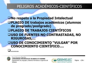 PELIGROS ACADÉMICOS-CIENTÍFICOS No respeto a la Propiedad Intelectual PLAGIO DE trabajos académicos (alumnos de pregrado/postgrado) PLAGIO DE TRABAJOS CIENTÍFICOS USO DE FUENTES NO CONTRASTADAS, NO RIGUROSAS,…  USO DE CONOCIMIENTO “VULGAR” POR CONOCIMIENTO CIENTÍFICO…. …… . Página  – – 