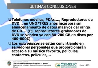 ULTIMAS CONCLUSIONES Teléfonos móviles, PDAs,…, Reproductores de DVD… en UNO/TRES años incorporarán almacenamiento de datos masivos del rango de GB--- (Ej. reproductores-grabadores de DVD se venden ya con 80-200 GB en disco por 400-800€) Los  microdiscos  se están convirtiendo en servidores personales que proporcionarán acceso a su música favorita, películas, contactos, películas,… Página  – – 