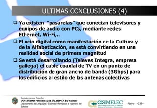 ULTIMAS CONCLUSIONES (4) Ya existen  “pasarelas” que conectan televisores y equipos de audio con PCs, mediante redes Ethernet, Wi-Fi,.. El ocio digital como manifestación de la Cultura y de la Alfabetización, se está convirtiendo en una realidad social de primera magnitud Se está desarrollando (Televes Integra, empresa gallega) el cable coaxial de TV en un punto de distribución de gran ancho de banda (3Gbps) para los edificios al estilo de las antenas colectivas Página  – – 
