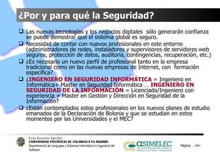 ¿Por y para qué la Seguridad? Las nuevas tecnologías y los negocios digitales  sólo generarán confianza se puede demostrar que el sistema global es seguro. Necesidad de contar con nuevos profesionales en este entorno (administradores de redes, instaladores y supervisores de servidores web seguros, protección de datos, auditoria, contingencias, recuperación, etc.) ¿Es necesario un nuevo perfil de profesional tanto en la empresa tradicional como en las nuevas empresas de Internet, con  formación específica?  ¿ INGENIERO EN SEGURIDAD INFORMÁTICA  = Ingeniero en Informática+ Master en Seguridad Informática …  INGENIERO EN SEGURIDAD DE LA INFORMACIÓN  = Licenciado/Ingeniero con experiencia + Master en Gestión y Dirección en Seguridad de la Información? ¿Están contemplados estos profesionales en los nuevos planes de estudio emanados de la Declaración de Bolonia y que se estudian en estos momentos por las Universidades y el MEC? Página  – – 