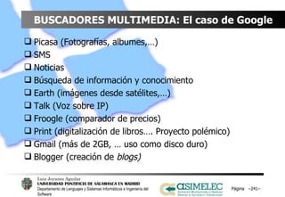 BUSCADORES MULTIMEDIA: El caso de Google Picasa (Fotografías, albumes,…) SMS Noticias Búsqueda de información y conocimiento Earth (imágenes desde satélites,…) Talk (Voz sobre IP) Froogle (comparador de precios) Print (digitalización de libros…. Proyecto polémico) Gmail (más de 2GB, … uso como disco duro) Blogger (creación de  blogs) Página  – – 