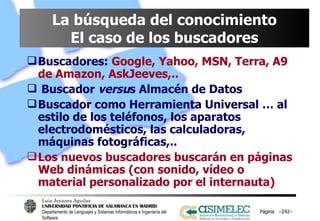 La búsqueda del conocimiento El caso de los buscadores Buscadores:   Google, Yahoo, MSN, Terra, A9 de Amazon, AskJeeves,.. Buscador  versu s Almacén de Datos Buscador como Herramienta Universal … al estilo de los teléfonos, los aparatos electrodomésticos, las calculadoras, máquinas fotográficas,.. Los nuevos buscadores buscarán en páginas Web dinámicas (con sonido, vídeo o material personalizado por el internauta) Página  – – 