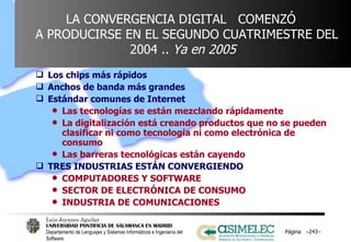LA CONVERGENCIA DIGITAL  COMENZÓ    A PRODUCIRSE EN EL SEGUNDO CUATRIMESTRE DEL 2004 ..  Ya en 2005 Los chips más rápidos Anchos de banda más grandes Estándar comunes de Internet Las tecnologías se están mezclando rápidamente La digitalización está creando productos que no se pueden clasificar ni como tecnología ni como electrónica de consumo Las barreras tecnológicas están cayendo TRES INDUSTRIAS ESTÁN CONVERGIENDO COMPUTADORES Y SOFTWARE  SECTOR DE ELECTRÓNICA DE CONSUMO  INDUSTRIA DE COMUNICACIONES Página  – – 