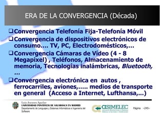 ERA DE LA CONVERGENCIA (Década)  Convergencia Telefonía Fija-Telefonía Móvil Convergencia de dispositivos electrónicos de consumo…. TV, PC, Electrodomésticos,… Convergencia Cámaras de Vídeo (4 - 8 Megapixel) , Teléfonos, Almacenamiento de memoria, Tecnologías inalámbricas,  Bluetooth,… Convergencia electrónica en  autos , ferrocarriles, aviones,….. medios de transporte en general  (Acceso a Internet, Lufthansa,...) Página  – – 