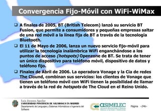Convergencia Fijo-Móvil con WiFi-WiMax A finales de 2005, BT (British Telecom) lanzó su servicio BT Fusion, que permite a consumidores y pequeñas empresas saltar de una red móvil a la línea fija de BT a través de la tecnología Bluetooth. El 11 de Mayo de 2006, lanza un nuevo servicio fijo-móvil para utilizar la tecnología inalámbrica WiFi enganchándose a los puntos de acceso  (hotspots)  Openzone de BT. Se trata de tener un único dispositivo para teléfono móvil, dispositivo de datos y teléfono fijo. Finales de Abril de 2006. La operadora Vonage y la Cia de redes The Clound, combinan sus servicios: los clientes de Vonage que tienen un teléfono móvil con WiFi tienen la posibilidad de llamar a través de la red de  hotspots  de The Cloud en el Reino Unido.  Página  – – 