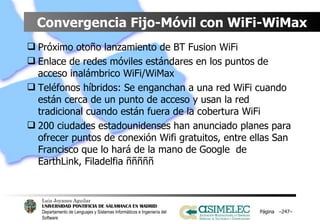 Convergencia Fijo-Móvil con WiFi-WiMax Próximo otoño lanzamiento de BT Fusion WiFi Enlace de redes móviles estándares en los puntos de acceso inalámbrico WiFi/WiMax Teléfonos híbridos: Se enganchan a una red WiFi cuando están cerca de un punto de acceso y usan la red tradicional cuando están fuera de la cobertura WiFi 200 ciudades estadounidenses han anunciado planes para ofrecer puntos de conexión Wifi gratuitos, entre ellas San Francisco que lo hará de la mano de Google  de EarthLink, Filadelfia ñññññ Página  – – 