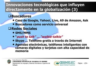 Innovaciones tecnológicas que influyen directamente en la globalización (3) Buscadores Caso de Google, Yahoo¡, Live, A9 de Amazon, Ask Buscadores como servicio universal Redes Sociales SMS/MMS “ push to talk” ... “walkie-talkie” Skype ... Teléfono gratis a través de Internet Agendas electrónicas, teléfonos inteligentes con cámaras digitales y tarjetas con alta capacidad de memoria Página  – – 
