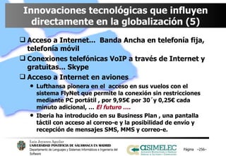 Innovaciones tecnológicas que influyen directamente en la globalización (5) Acceso a Internet...  Banda Ancha en telefonía fija, telefonía móvil Conexiones telefónicas VoIP a través de Internet y gratuitas... Skype Acceso a Internet en aviones Lufthansa pionera en el  acceso en sus vuelos con el sistema FlyNet que permite la conexión sin restricciones mediante PC portátil , por 9,95€ por 30´y 0,25€ cada minuto adicional, …  El futuro ….  Iberia ha introducido en su Business Plan , una pantalla táctil con acceso al correo-e y la posibilidad de envío y recepción de mensajes SMS, MMS y correo-e. Página  – – 