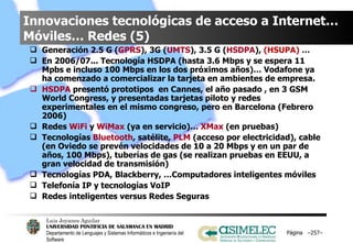 Innovaciones tecnológicas de acceso a Internet… Móviles… Redes (5) Generación 2.5 G ( GPRS ), 3G ( UMTS ), 3.5 G ( HSDPA ),  (HSUPA)  …  En 2006/07... Tecnología HSDPA (hasta 3.6 Mbps y se espera 11 Mpbs e incluso 100 Mbps en los dos próximos años)… Vodafone ya ha comenzado a comercializar la tarjeta en ambientes de empresa. HSDPA  presentó prototipos  en Cannes, el año pasado , en 3 GSM World Congress, y presentadas tarjetas piloto y redes experimentales en el mismo congreso, pero en Barcelona (Febrero 2006) Redes  WiFi  y  WiMax  (ya en servicio)…  XMax  (en pruebas) Tecnologías  Bluetooth , satélite,  PLM  (acceso por electricidad), cable (en Oviedo se prevén velocidades de 10 a 20 Mbps y en un par de años, 100 Mbps), tuberías de gas (se realizan pruebas en EEUU, a gran velocidad de transmisión) Tecnologías PDA, Blackberry, …Computadores inteligentes móviles Telefonía IP y tecnologías VoIP Redes inteligentes versus Redes Seguras Página  – – 