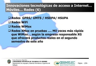 Innovaciones tecnológicas de acceso a Internet… Móviles… Redes (6) Redes  GPRS/ UMTS / HSDPA/ HSUPA Redes WiFi Redes WiMax Redes XMax en pruebas …. Mil veces más rápida que WiMax… según la empresa responsable XG que ofrecerá productos reales en el segundo semestre de este año Página  – – 