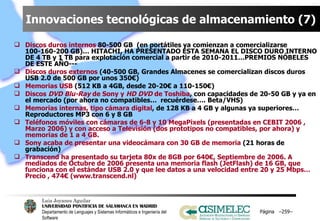 Innovaciones tecnológicas de almacenamiento (7) Discos duros internos  80-500 GB  (en portátiles ya comienzan a comercializarse 100-160-200 GB)… HITACHI, HA PRESENTADO ESTA SEMANA EL DISCO DURO INTERNO DE 4 TB y 1 TB para explotación comercial a partir de 2010-2011…PREMIOS NÓBELES DE ESTE AÑO--- Discos duros externos  (40-500 GB, Grandes Almacenes se comercializan discos duros USB 2.0 de 500 GB por unos 350€) Memorias USB  (512 KB a 4GB, desde 20-20€ a 110-150€) Discos  DVD Blu-Ray  de Sony y  HD DVD  de Toshiba , con capacidades de 20-50 GB y ya en el mercado (por ahora no compatibles…  recuérdese…. Beta/VHS) Memorias internas, tipo cámara digital , de 128 KB a 4 GB y algunas ya superiores… Reproductores MP3 con 6 y 8 GB Teléfonos móviles con cámaras de 6-8 y 10 MegaPixels (presentadas en CEBIT 2006 , Marzo 2006) y con acceso a Televisión (dos prototipos no compatibles, por ahora) y memorias de 1 a 4 GB. Sony acaba de presentar una videocámara con 30 GB de memoria  (21 horas de grabación) Transcend ha presentado su tarjeta 80x de 8GB por 640€, Septiembre de 2006. A mediados de Octubre de 2006 presenta una memoria flash (JetFlash) de 16 GB, que funciona con el estándar USB 2.0 y que lee datos a una velocidad entre 20 y 25 Mbps… Precio , 474€ (www.transcend.nl) Página  – – 