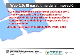 Web 2.0: El paradigma de la innovación La nueva revolución de Internet bautizada por O´Reilly como Web 2.0 se caracteriza por la participación de los usuarios en la generación de contenidos, y ha dado lugar a negocios de éxito como YouTube Conferencia Web 2.0: 2004, 2005, 2006, 2007 Página  – – 
