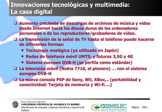Innovaciones tecnológicas y multimedia:  La casa digital Aumento creciente de descargas de archivos de música y vídeo desde Internet hacia los discos duros de los ordenadores personales o de los reproductores/grabadores de vídeo. La transmisión de la señal de TV hasta el teléfono puede hacerse de diferentes formas: Tecnología analógica (ya utilizada en Japón) Redes de telefonía móvil UMTS, y futuras 3,5G y 4G Sistema europeo DVB-H (se perfila como estándar) La televisión móvil (Nokia 7710, el pionero) … con el sistema europeo DVB-H La nueva consola PSP de Sony, Wii, XBox,.. (portabilidad y conectividad: Tarjeta de memoria y Wi-fi….) Página  – – 