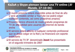 KaZaA y Skype piensan lanzar una TV online ( El   Mundo , 27-10-06) El nuevo proyecto estará disponible antes de final de año y será un modelo similar a YouTube (se podrá colgar cualquier contenido, así como programas propios) Proyecto Venice ofrecerá de modo gratuito programas de TV de alta calidad para usuarios de Internet de banda ancha El servicio estará abierto a cualquier contenido profesional que se desee colgar en la Red y se financiará con soporte publicitario El servicio de TV IP  denominado  Joost  fue presentado en el segundo trimestre de 2007 Página  – – 