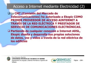 Acceso a Internet mediante Electricidad (2) La  CMT (Comisión del Mercado de Telecomunicaciones) ha autorizado a Ekopic COMO PRIMER PROVEEDOR DE ACCESO AINTERNET A TRAVÉS DE LA RED ELÉCTRICA Y PRESTADOR DE SERVICIO DE COMUNICACIONES ELECTRÓNICAS. Partiendo de cualquier conexión a Internet ADSL, Ekopic diseña y desarrolla sus propias soluciones de datos, voz y vídeo a través de la red eléctrica de los edificios Página  – – 