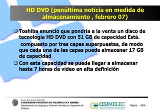 HD DVD (penúltima noticia en medida de almacenamiento , febrero 07) Toshiba anunció que pondría a la venta un disco de tecnología HD DVD con 51 GB de capacidad Está.   compuesto por tres capas superpuestas, de modo que cada una de las capas puede almacenar 17 GB de capacidad Con esta capacidad se puede llegar a almacenar hasta 7 horas de vídeo en alta definición Página  – – 