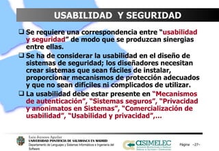 USABILIDAD  Y SEGURIDAD Se requiere una correspondencia entre “ usabilidad y seguridad ” de modo que se produzcan sinergias entre ellas.  Se ha de considerar la usabilidad en el diseño de sistemas de seguridad; los diseñadores necesitan crear sistemas que sean fáciles de instalar, proporcionar mecanismos de protección adecuados y que no sean difíciles ni complicados de utilizar.  La usabilidad debe estar presente en  “Mecanismos de autenticación”, “Sistemas seguros”, “Privacidad y anonimatos en Sistemas”, “Comercialización de usabilidad”, “Usabilidad y privacidad”,… Página  – – 