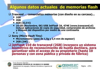 Algunos datos actuales  de memorias flash Trascend … comercializa memorias (con diseño en su carcasa)… 1GB 2GB 4GB (32,9 €) 16 GB (Noviembre, 06) USB JetFlash 2A, 474€ (www.transcend.nl) incluye aplicaciones de copia de seguridad, comprensión de archivos y bloqueo del dispositivo por medio de una contraseña + Sony (Micro Vault Tiny) Micromemoria (peso de 1,5g y 2,4 mm de espesor) 2GB (24€) ..  JetFlash 210 de transcend (2GB) incorpora un sistema biométrico de reconocimiento de huella dactilara, para garantizar sólo el acceso de su propietario (hasta 10 personas y con zona pública y privada de fábrica) Página  – – 