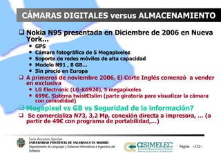CÁMARAS DIGITALES versus ALMACENAMIENTO Nokia N95 presentada en Diciembre de 2006 en Nueva York…  GPS Cámara fotográfica de 5 Megapixeles Soporte de redes móviles de alta capacidad Modelo N91 , 8 GB… Sin precio en Europa A primeros de noviembre 2006, El Corte Inglés comenzó  a vender en exclusiva LG Electronic (LG-KG920), 5 megapixeles 699€. Sistema twist€tslim (parte giratoria para visualizar la cámara con comodidad) Megapixel vs GB vs Seguridad de la información? Se comercializa N73, 3,2 Mp, conexión directa a impresora, … (a partir de 49€ con programa de portabilidad,…) Página  – – 