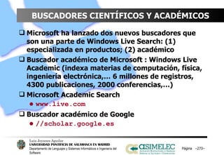 BUSCADORES CIENTÍFICOS Y ACADÉMICOS Microsoft ha lanzado dos nuevos buscadores que son una parte de Windows Live Search: (1) especializada en productos; (2) académico Buscador académico de Microsoft : Windows Live Academic (indexa materias de computación, física, ingeniería electrónica,… 6 millones de registros, 4300 publicaciones, 2000 conferencias,…) Microsoft Academic Search www.live.com Buscador académico de Google //scholar.google.es Página  – – 