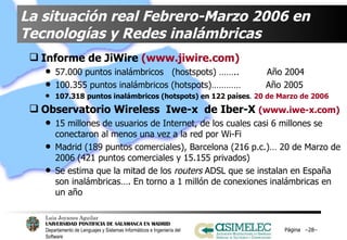 La situación real Febrero-Marzo 2006 en Tecnologías y Redes inalámbricas Informe de JiWire  (www.jiwire.com) 57.000 puntos inalámbricos  (hostspots) ……..  Año 2004 100.355 puntos inalámbricos (hotspots)…………  Año 2005 107.318   puntos inalámbricos (hotspots) en 122 países .  20 de Marzo de 2006   Observatorio Wireless  Iwe-x  de Iber-X  (www.iwe-x.com) 15 millones de usuarios de Internet, de los cuales casi 6 millones se conectaron al menos una vez a la red por Wi-Fi Madrid (189 puntos comerciales), Barcelona (216   p.c.)… 20 de Marzo de 2006 (421 puntos comerciales y 15.155 privados) Se estima que la mitad de los  routers  ADSL que se instalan en España son inalámbricas…. En torno a 1 millón de conexiones inalámbricas en un año Página  – – 