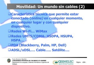 Movilidad: Un mundo sin cables (2) Característica técnica que permite estar conectado ( online)  en cualquier momento, en cualquier lugar y con cualquier dispositivo. Redes Wi-Fi… WiMax Redes UMTS/CDMA- HSDPA, HSUPA, HSPA…  PDA (Blackberry, Palm, HP, Dell) ADSL/xDSL…. Cable….. Satélite…. Página  – – 