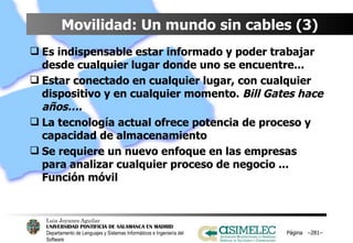 Movilidad: Un mundo sin cables (3) Es indispensable estar informado y poder trabajar desde cualquier lugar donde uno se encuentre...  Estar conectado en cualquier lugar, con cualquier dispositivo y en cualquier momento.  Bill Gates hace años…. La tecnología actual ofrece potencia de proceso y capacidad de almacenamiento Se requiere un nuevo enfoque en las empresas para analizar cualquier proceso de negocio ... Función móvil Página  – – 