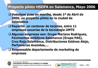 Proyecto piloto HSDPA en Salamanca, Mayo 2006 Vodafone puso en marcha, desde 1º de Abril de 2006, un proyecto piloto en la ciudad de Salamanca Repartió  un centenar de tarjetas, entre 11 empresas usuarias de la tecnología UMTS Algunas empresas son: Grupo Mariano Rodriguez, Pavimentos asfálticos Salamanca (Grupo PAS), Cruz Roja Salamanca, Distribuciones Estévez Alejo, Perfumerías Avenidas,… Responsable departamento de marketing de empresas Página  – – 