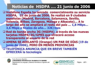 Noticias de  HSDPA …. 21 junio de 2006 Vodafone España ha lanzado  comercialmente su servicio HSDPA,  21 de junio de 2006. Se realizó en 9 ciudades españolas (Madrid, Barcelona, Salamanca, Sevilla, Valencia, Bilbao, Zaragoza, Málaga y Albacete)… A lo largo del año se ampliará al resto del país …  1,8 MBps… 3,6 Mbps a finales de año… 32€/mes Red de banda ancha 3G (HSDPA)  a través de las nuevas tarjetas HSDPA/3G/GPRS que ofrecerá acceso transparente al usuario de la red AMENA SE ADELANTÓ (Orange) UN PAR DE DÍAS  (19 de junio de 2006),  PERO EN MENOS PROVINCIAS TELEFÓNICA ANUNCIA QUE EN BREVE TAMBIÉN OFRECERÁ la tecnología  Página  – – 