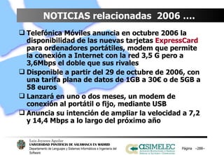 NOTICIAS relacionadas  2006 ….  Telefónica Móviles anuncia en octubre 2006 la disponibilidad de las nuevas tarjetas  ExpressCard  para ordenadores portátiles, modem que permite la conexión a Internet con la red 3,5 G pero a 3,6Mbps el doble que sus rivales Disponible a partir del 29 de octubre de 2006, con una tarifa plana de datos de 1GB a 30€ o de 5GB a 58 euros Lanzará en uno o dos meses, un modem de conexión al portátil o fijo, mediante USB Anuncia su intención de ampliar la velocidad a 7,2 y 14,4 Mbps a lo largo del próximo año Página  – – 