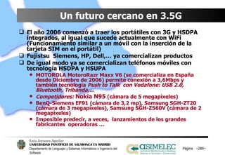 Un futuro cercano en 3.5G El año 2006 comenzó a traer los portátiles con 3G y HSDPA integrados, al igual que sucede actualmente con WiFi (Funcionamiento similar a un móvil con la inserción de la tarjeta SIM en el portátil) Fujistsu  Siemens, HP, Dell,… ya comercializan productos  De igual modo ya se comercializan teléfonos móviles con tecnología HSDPA y HSUPA MOTOROLA MotoroRazr Maxx V6 (se comercializa en España desde Diciembre de 2006) permite conexión a 3,6Mbps y también tecnología  Push to Talk  con Vodafone: USB 2.0, Bluetooth, Tribanda,… Competidores:  Nokia N95  (cámara de 5 megapíxeles) BenQ-Siemens EF91 (cámara de 3,2 mp), Samsung SGH-ZT20 (cámara de 3 megapíxeles), Samsung SGH-Z560V (cámara de 2 megapíxeles) Imposible predecir, a veces,  lanzamientos de los grandes fabricantes  operadoras … Página  – – 