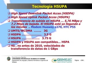 Tecnología HSUPA High Speed Downlink Packet Acces (HSDPA) High Speed Uplink Packet Acces (HSUPA) Transferencia de subida en HSUPA … 5,76 MBps y 7,2 Mbps de bajada. El HSUPA está ya llegando a los móviles  ..  Modem Huawey e270, HTC P55 UMTS/WCDMA  ……..  3G HSDPA …………………  3.5 G HSUPA ……………….  3.75 G HSDPA y HSUPA son compatibles… HSPA 4G , no antes de 2010, velocidades de transferencia de datos de 1 GBps Página  – – 