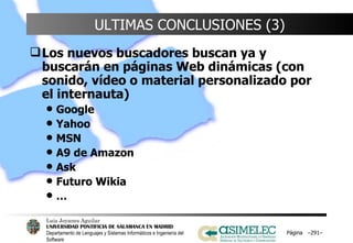 ULTIMAS CONCLUSIONES (3) Los nuevos buscadores buscan ya y buscarán en páginas Web dinámicas (con sonido, vídeo o material personalizado por el internauta) Google Yahoo MSN A9 de Amazon Ask Futuro Wikia … Página  – – 