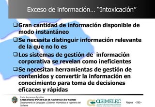 Exceso de información… “Intoxicación” Gran cantidad de información disponible de modo instantáneo Se necesita distinguir información relevante de la que no lo es Los sistemas de gestión de  información corporativa se revelan como ineficientes Se necesitan herramientas de gestión de contenidos y convertir la información en conocimiento para toma de decisiones eficaces y rápidas Página  – – 