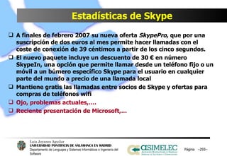 Estadísticas de Skype A finales de febrero 2007 su nueva oferta  SkypePro , que por una suscripción de dos euros al mes permite hacer llamadas con el coste de conexión de 39 céntimos a partir de los cinco segundos. El nuevo paquete incluye un descuento de 30 € en número SkypeIn, una opción que permite llamar desde un teléfono fijo o un móvil a un búmero específico Skype para el usuario en cualquier parte del mundo a precio de una llamada local Mantiene gratis las llamadas entre socios de Skype y ofertas para compras de teléfonos wifi Ojo, problemas actuales,…. Reciente presentación de Microsoft,… Página  – – 