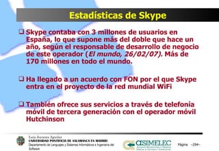 Estadísticas de Skype Skype contaba con 3 millones de usuarios en España, lo que supone más del doble que hace un año, según el responsable de desarrollo de negocio de este operador ( El mundo, 26/02/07).  Más de 170 millones en todo el mundo. Ha llegado a un acuerdo con FON por el que Skype entra en el proyecto de la red mundial WiFi También ofrece sus servicios a través de telefonía móvil de tercera generación con el operador móvil Hutchinson Página  – – 