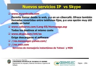 Nuevos servicios IP  vs Skype www.mywebcalls.com Permite llamar desde la web, p.e en un cibercafé. Ofrece también llamadas revertidas entre teléfonos fijos, p.e una opción muy útil desde un hotel www.callserve.com/Lang-ES/Homepage.asp Todos los destinos al mismo coste www.skype.com/inti/es Exige descargarse el software //es.messenger.yahoo.com/ //es.msn.com Servicios de mensajería instantánea de Yahoo¡  y MSN Página  – – 