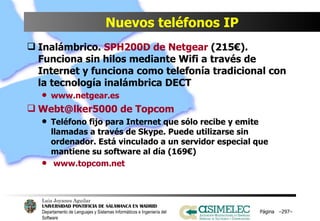 Nuevos teléfonos IP Inalámbrico.  SPH200D de Netgear  (215€). Funciona sin hilos mediante Wifi a través de Internet y funciona como telefonía tradicional con la tecnología inalámbrica DECT www.netgear.es Webt@lker5000 de Topcom Teléfono fijo para Internet que sólo recibe y emite llamadas a través de Skype. Puede utilizarse sin ordenador. Está vinculado a un servidor especial que mantiene su software al día (169€) www.topcom.net Página  – – 