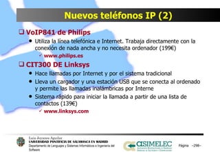 Nuevos teléfonos IP (2) VoIP841 de Philips Utiliza la línea telefónica e Internet. Trabaja directamente con la conexión de nada ancha y no necesita ordenador (199€) www.philips.es CIT300 DE Linksys Hace llamadas por Internet y por el sistema tradicional Lleva un cargador y una estación USB que se conecta al ordenado y permite las llamadas inalámbricas por Interne Sistema rápido para iniciar la llamada a partir de una lista de contactos (139€) www.linksys.com Página  – – 