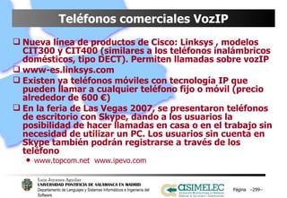 Teléfonos comerciales VozIP Nueva línea de productos de Cisco: Linksys , modelos CIT300 y CIT400 (similares a los teléfonos inalámbricos domésticos, tipo DECT). Permiten llamadas sobre vozIP www-es.linksys.com Existen ya teléfonos móviles con tecnología IP que pueden llamar a cualquier teléfono fijo o móvil (precio alrededor de 600 €) En la feria de Las Vegas 2007, se presentaron teléfonos de escritorio con Skype, dando a los usuarios la posibilidad de hacer llamadas en casa o en el trabajo sin necesidad de utilizar un PC. Los usuarios sin cuenta en Skype también podrán registrarse a través de los teléfono www.topcom.net  www.ipevo.com Página  – – 