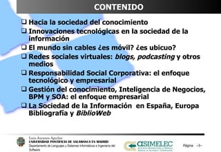 CONTENIDO Hacia la sociedad del conocimiento Innovaciones tecnológicas en la sociedad de la información El mundo sin cables ¿es móvil? ¿es ubicuo? Redes sociales virtuales:  blogs, podcasting  y otros medios Responsabilidad Social Corporativa: el enfoque tecnológico y empresarial Gestión del conocimiento, Inteligencia de Negocios, BPM y SOA: el enfoque empresarial La Sociedad de la Información  en España, Europa Bibliografía y  BiblioWeb Página  – – 